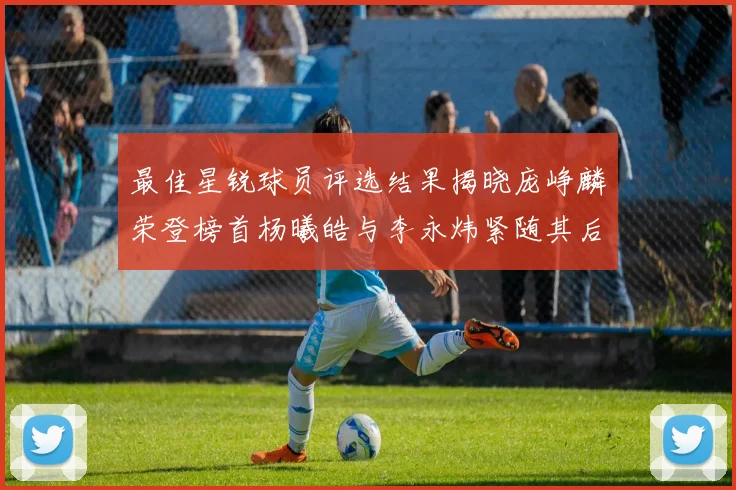 最佳星锐球员评选结果揭晓庞峥麟荣登榜首杨曦皓与李永炜紧随其后