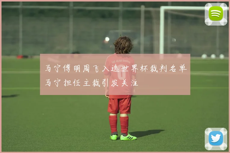 马宁傅明周飞入选世界杯裁判名单马宁担任主裁引发关注