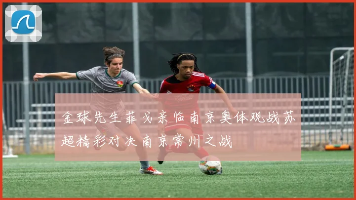 金球先生菲戈亲临南京奥体观战苏超精彩对决南京常州之战