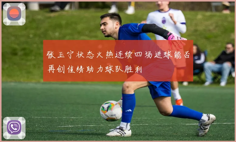 张玉宁状态火热连续四场进球能否再创佳绩助力球队胜利