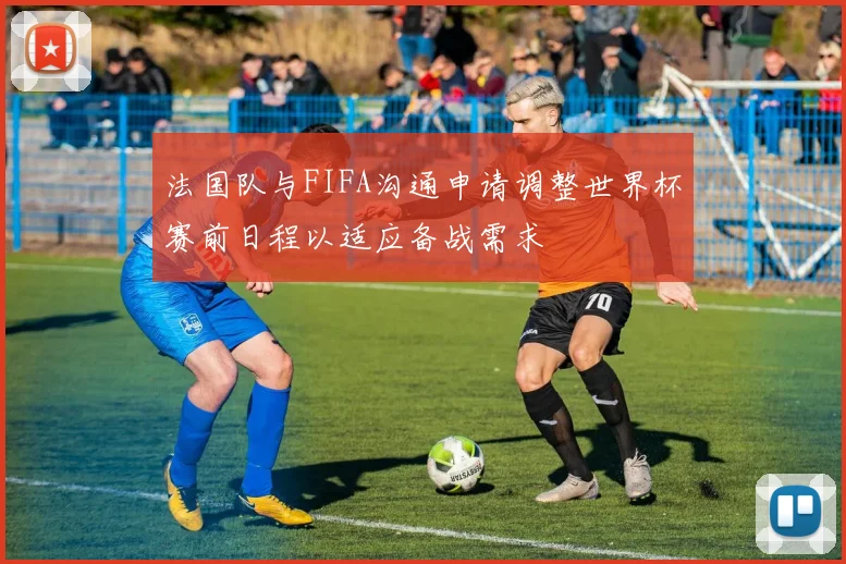法国队与FIFA沟通申请调整世界杯赛前日程以适应备战需求