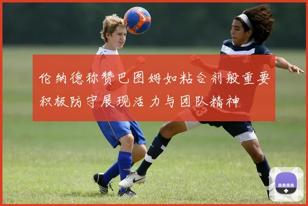伦纳德称赞巴图姆如粘合剂般重要积极防守展现活力与团队精神