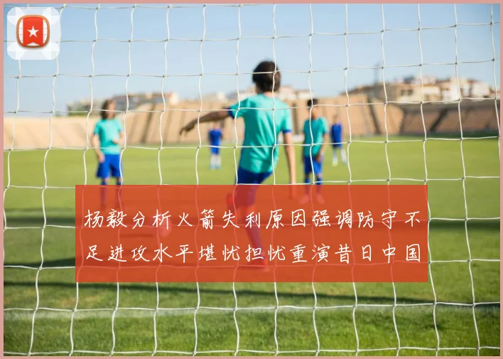 杨毅分析火箭失利原因强调防守不足进攻水平堪忧担忧重演昔日中国男篮困境