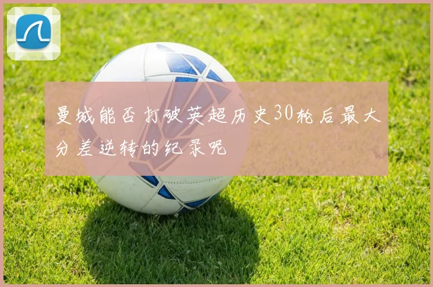 曼城能否打破英超历史30轮后最大分差逆转的纪录呢