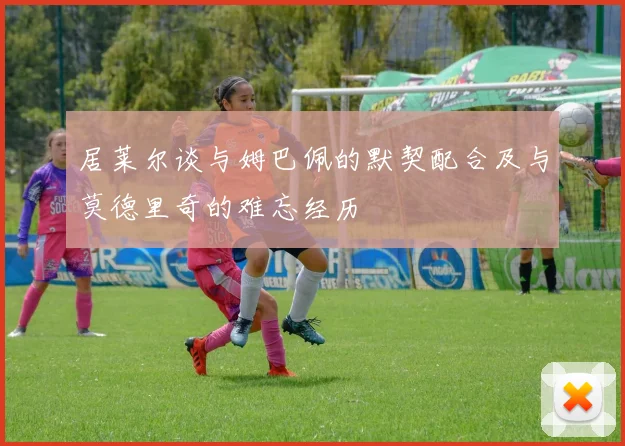 居莱尔谈与姆巴佩的默契配合及与莫德里奇的难忘经历