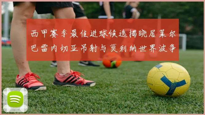 西甲赛季最佳进球候选揭晓居莱尔巴雷内切亚吊射与莫利纳世界波争辉