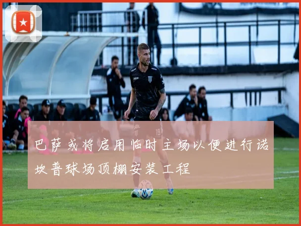 巴萨或将启用临时主场以便进行诺坎普球场顶棚安装工程