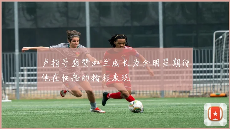 卢指导盛赞加兰成长为全明星期待他在快船的精彩表现