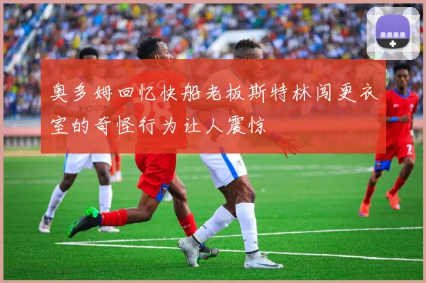 奥多姆回忆快船老板斯特林闯更衣室的奇怪行为让人震惊