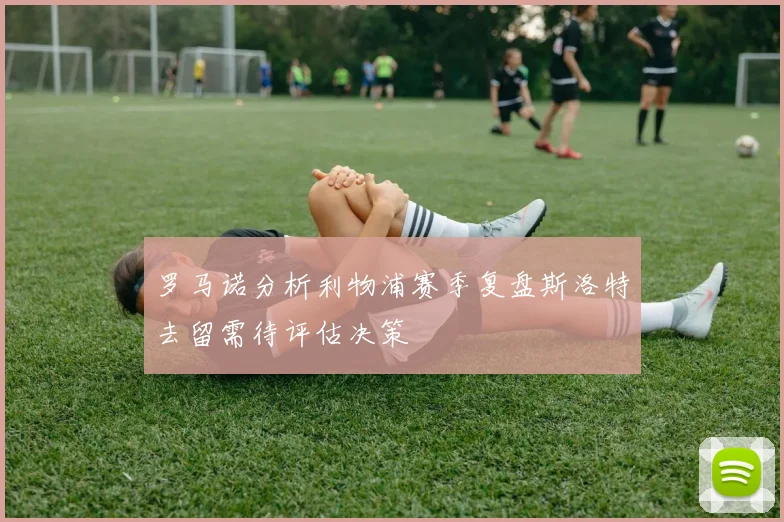 罗马诺分析利物浦赛季复盘斯洛特去留需待评估决策