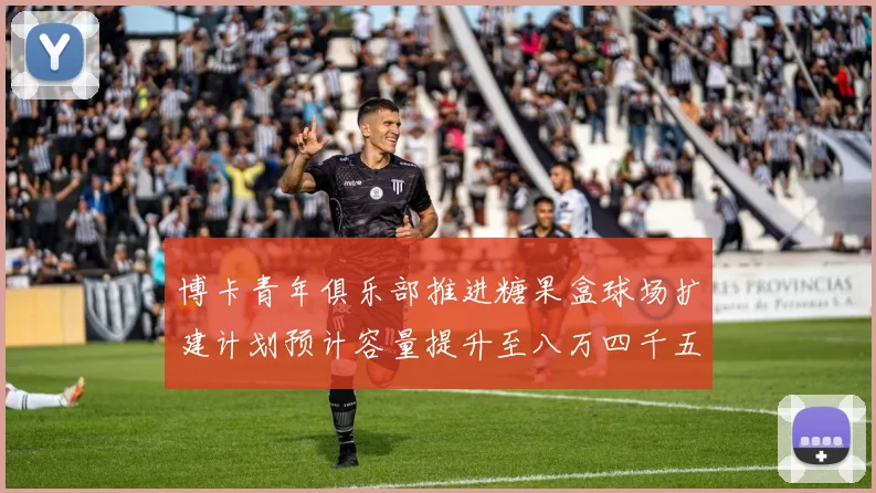 博卡青年俱乐部推进糖果盒球场扩建计划预计容量提升至八万四千五百人