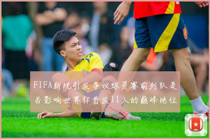 FIFA新规引发争议球员赛前列队是否影响世界杯首发11人的巅峰地位
