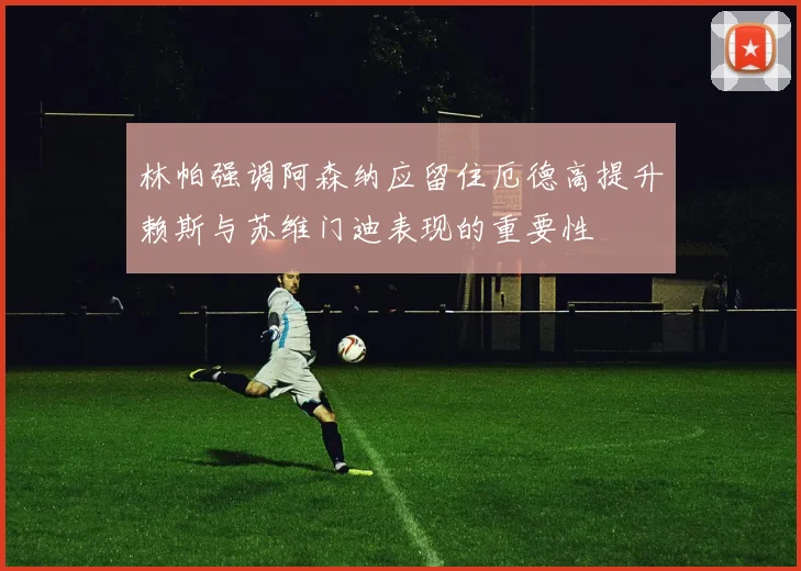 林帕强调阿森纳应留住厄德高提升赖斯与苏维门迪表现的重要性