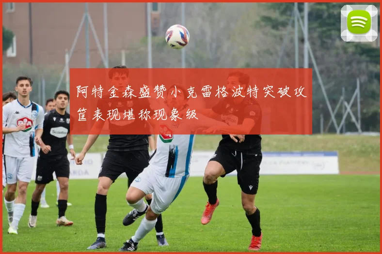 阿特金森盛赞小克雷格波特突破攻筐表现堪称现象级