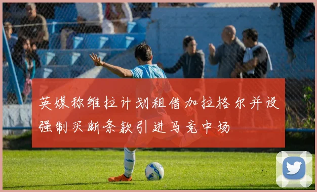 英媒称维拉计划租借加拉格尔并设强制买断条款引进马竞中场