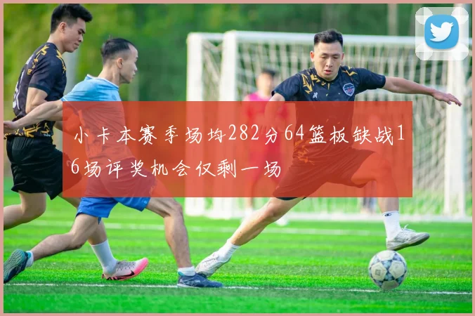 小卡本赛季场均282分64篮板缺战16场评奖机会仅剩一场