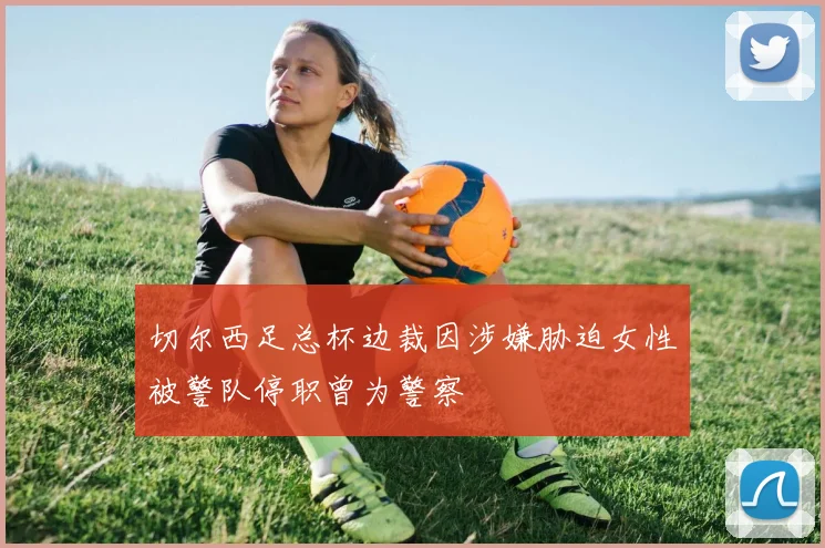 切尔西足总杯边裁因涉嫌胁迫女性被警队停职曾为警察