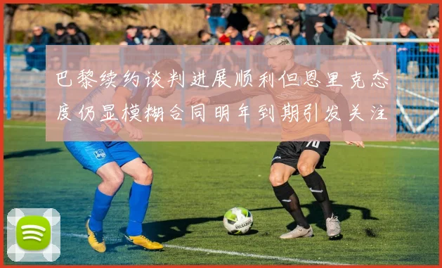 巴黎续约谈判进展顺利但恩里克态度仍显模糊合同明年到期引发关注