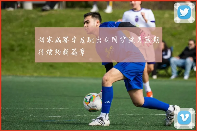 刘家成赛季后跳出合同宁波男篮期待续约新篇章