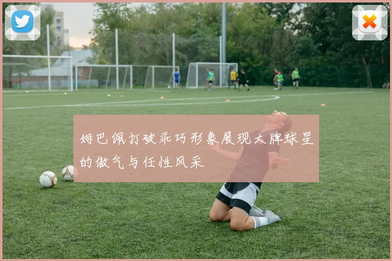 姆巴佩打破乖巧形象展现大牌球星的傲气与任性风采