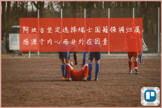 阿坎吉坚定选择瑞士国籍强调归属感源于内心而非外在因素