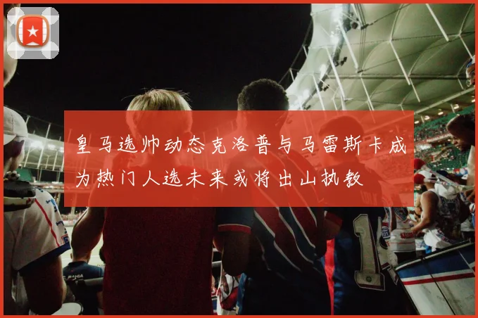 皇马选帅动态克洛普与马雷斯卡成为热门人选未来或将出山执教