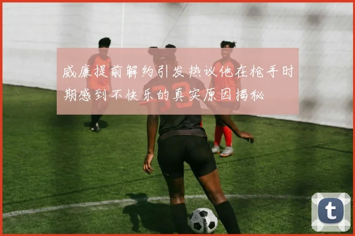 威廉提前解约引发热议他在枪手时期感到不快乐的真实原因揭秘