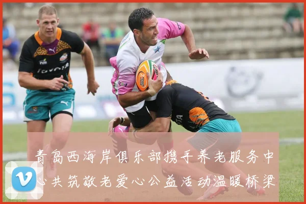 青岛西海岸俱乐部携手养老服务中心共筑敬老爱心公益活动温暖桥梁