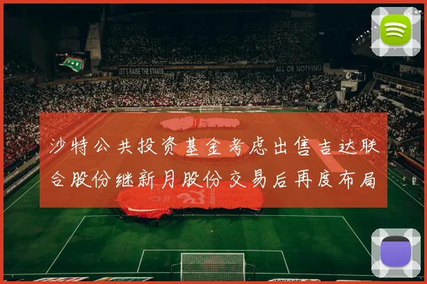 沙特公共投资基金考虑出售吉达联合股份继新月股份交易后再度布局调整