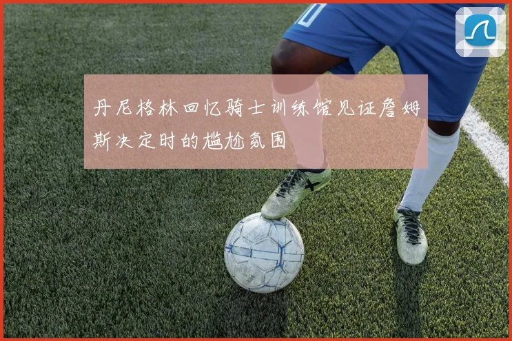 丹尼格林回忆骑士训练馆见证詹姆斯决定时的尴尬氛围