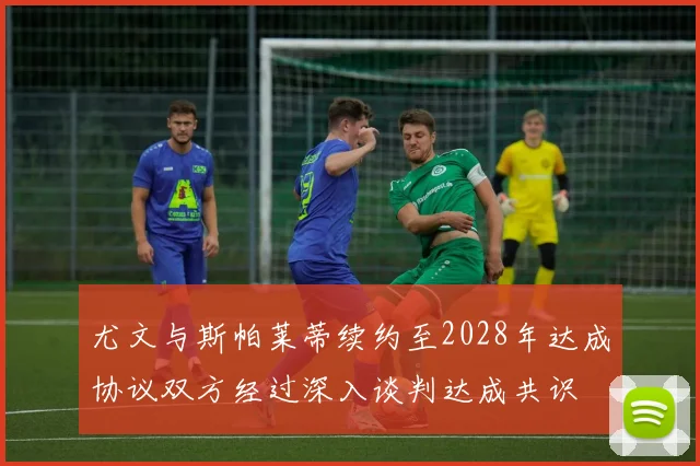 尤文与斯帕莱蒂续约至2028年达成协议双方经过深入谈判达成共识